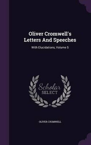Cover image for Oliver Cromwell's Letters and Speeches: With Elucidations, Volume 5