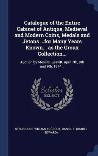 Catalogue of the Entire Cabinet of Antique, Medieval and Modern Coins, Medals and Jetons ...for Many Years Known... as the Groux Collection...: Auction by Messrs. Leavitt, April 7th, 8th and 9th, 1874...