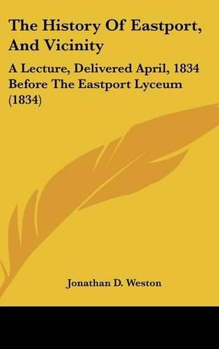 Cover image for The History of Eastport, and Vicinity: A Lecture, Delivered April, 1834 Before the Eastport Lyceum (1834)