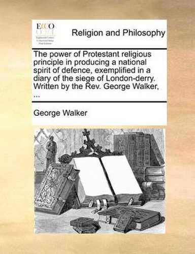 Cover image for The Power of Protestant Religious Principle in Producing a National Spirit of Defence, Exemplified in a Diary of the Siege of London-Derry. Written by the REV. George Walker, ...