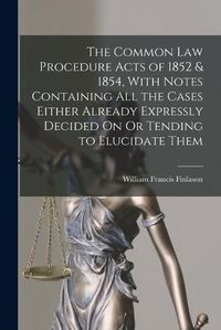 Cover image for The Common Law Procedure Acts of 1852 & 1854, With Notes Containing All the Cases Either Already Expressly Decided On Or Tending to Elucidate Them