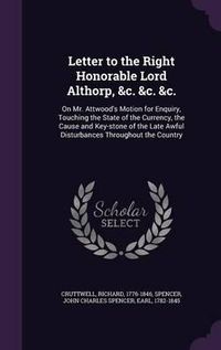 Cover image for Letter to the Right Honorable Lord Althorp, &C. &C. &C.: On Mr. Attwood's Motion for Enquiry, Touching the State of the Currency, the Cause and Key-Stone of the Late Awful Disturbances Throughout the Country