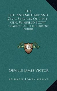 Cover image for The Life, and Military and Civic Services of Lieut-Gen. Winfield Scott: Complete Up to the Present Period