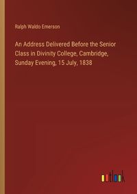 Cover image for An Address Delivered Before the Senior Class in Divinity College, Cambridge, Sunday Evening, 15 July, 1838