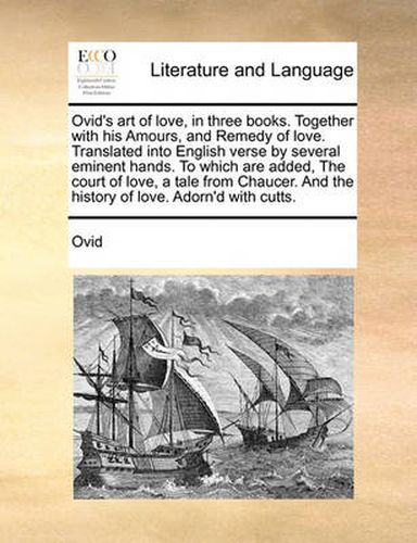 Cover image for Ovid's Art of Love, in Three Books. Together with His Amours, and Remedy of Love. Translated Into English Verse by Several Eminent Hands. to Which Are Added, the Court of Love, a Tale from Chaucer. and the History of Love. Adorn'd with Cutts.