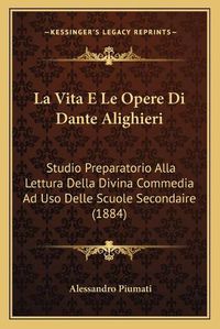 Cover image for La Vita E Le Opere Di Dante Alighieri: Studio Preparatorio Alla Lettura Della Divina Commedia Ad USO Delle Scuole Secondaire (1884)