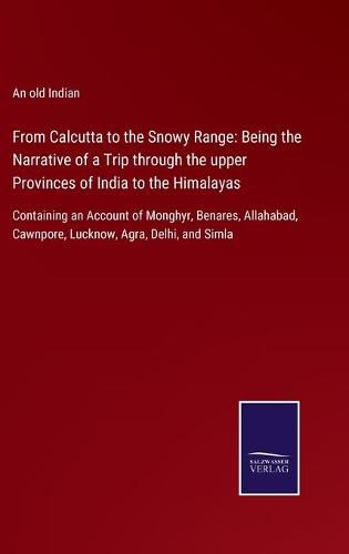 From Calcutta to the Snowy Range: Being the Narrative of a Trip through the upper Provinces of India to the Himalayas: Containing an Account of Monghyr, Benares, Allahabad, Cawnpore, Lucknow, Agra, Delhi, and Simla