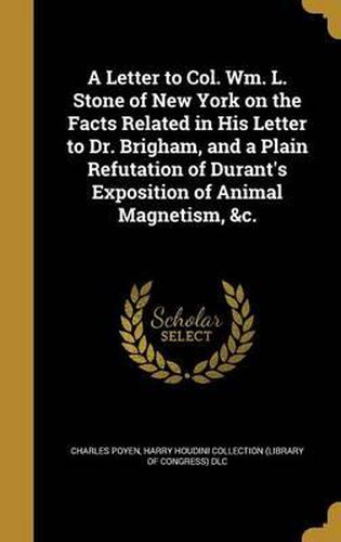 Cover image for A Letter to Col. Wm. L. Stone of New York on the Facts Related in His Letter to Dr. Brigham, and a Plain Refutation of Durant's Exposition of Animal Magnetism, &C.