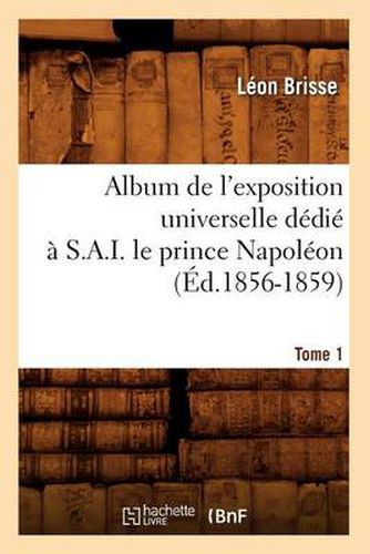 Album de l'Exposition Universelle Dedie A S. A. I. Le Prince Napoleon. Tome 1 (Ed.1856-1859)