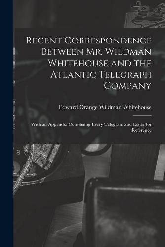 Cover image for Recent Correspondence Between Mr. Wildman Whitehouse and the Atlantic Telegraph Company [microform]: With an Appendix Containing Every Telegram and Letter for Reference