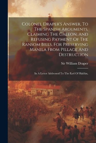 Cover image for Colonel Draper's Answer, To The Spanish Arguments, Claiming The Galeon, And Refusing Payment Of The Ransom Bills, For Preserving Manila From Pillage And Destruction