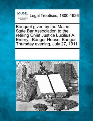 Cover image for Banquet Given by the Maine State Bar Association to the Retiring Chief Justice Lucilius A. Emery: Bangor House, Bangor, Thursday Evening, July 27, 1911.