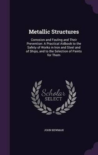 Metallic Structures: Corrosion and Fouling and Their Prevention: A Practical Aidbook to the Safety of Works in Iron and Steel and of Ships, and to the Selection of Paints for Them