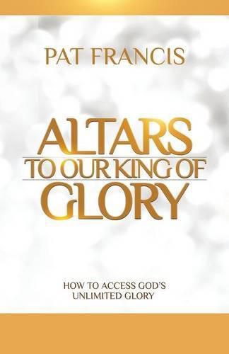 Cover image for Altars to Our King of Glory: How to Access God's Unlimited Glory