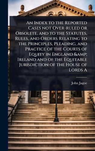 Cover image for An Index to the Reported Cases not Over-ruled or Obsolete, and to the Statutes, Rules, and Orders Relating to the Principles, Pleading, and Practice of the Courts of Equity in England & Ireland and of the Equitable Jurisdiction of the House of Lords A