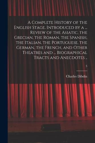 Cover image for A Complete History of the English Stage. Introduced by a ... Review of the Asiatic, the Grecian, the Roman, the Spanish, the Italian, the Portuguese, the German, the French, and Other Theatres and ... Biographical Tracts and Anecdotes ..; 5