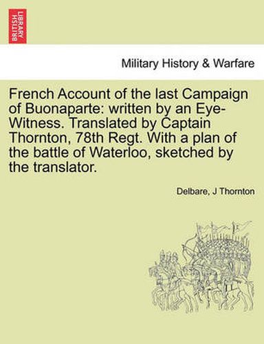 Cover image for French Account of the Last Campaign of Buonaparte: Written by an Eye-Witness. Translated by Captain Thornton, 78th Regt. with a Plan of the Battle of Waterloo, Sketched by the Translator.