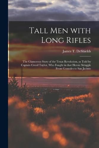 Tall Men With Long Rifles: the Glamorous Story of the Texas Revolution, as Told by Captain Creed Taylor, Who Fought in That Heroic Struggle From Gonzales to San Jacinto