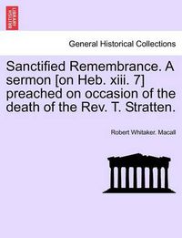 Cover image for Sanctified Remembrance. a Sermon [on Heb. XIII. 7] Preached on Occasion of the Death of the Rev. T. Stratten.