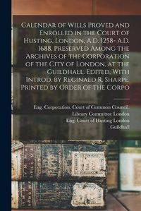 Cover image for Calendar of Wills Proved and Enrolled in the Court of Husting, London, A.D. 1258- A.D. 1688, Preserved Among the Archives of the Corporation of the City of London, at the Guildhall. Edited, With Introd. by Reginald R. Sharpe. Printed by Order of the Corpo