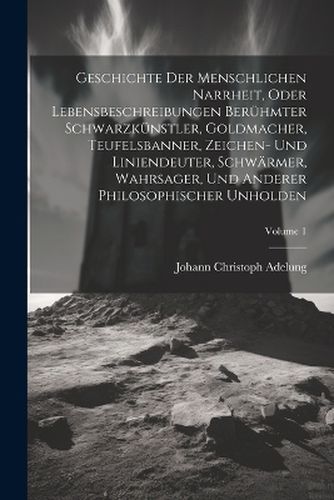 Cover image for Geschichte Der Menschlichen Narrheit, Oder Lebensbeschreibungen Beruehmter Schwarzkuenstler, Goldmacher, Teufelsbanner, Zeichen- Und Liniendeuter, Schwaermer, Wahrsager, Und Anderer Philosophischer Unholden; Volume 1