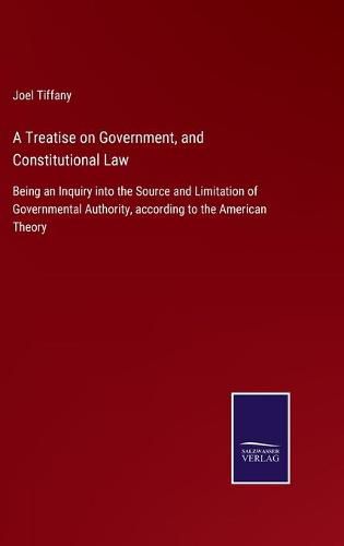 Cover image for A Treatise on Government, and Constitutional Law: Being an Inquiry into the Source and Limitation of Governmental Authority, according to the American Theory