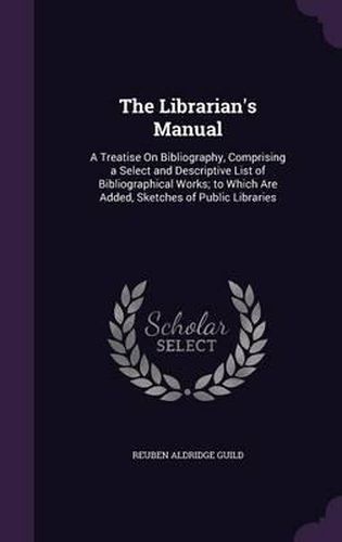 The Librarian's Manual: A Treatise on Bibliography, Comprising a Select and Descriptive List of Bibliographical Works; To Which Are Added, Sketches of Public Libraries