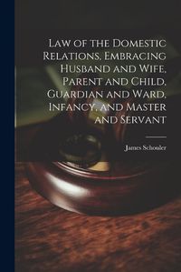 Cover image for Law of the Domestic Relations, Embracing Husband and Wife, Parent and Child, Guardian and Ward, Infancy, and Master and Servant