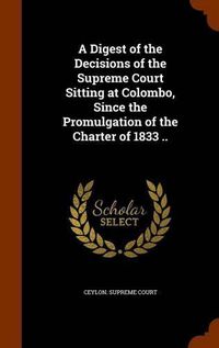 Cover image for A Digest of the Decisions of the Supreme Court Sitting at Colombo, Since the Promulgation of the Charter of 1833 ..