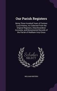 Cover image for Our Parish Registers: Being Three Hundred Years of Curious Local History, as Collected from the Original Registers, Churchwardens' Accounts, and Monumental Records of the Parish of Waltham Holy Cross