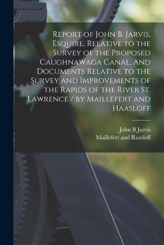 Cover image for Report of John B. Jarvis, Esquire, Relative to the Survey of the Proposed Caughnawaga Canal. And Documents Relative to the Survey and Improvements of the Rapids of the River St. Lawrence / by Maillefert and Haasloff [microform]