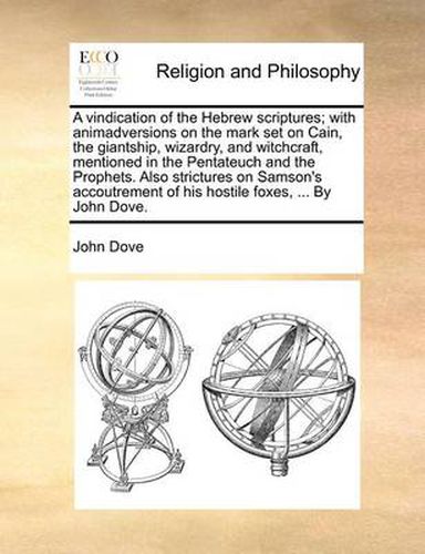 A Vindication of the Hebrew Scriptures; With Animadversions on the Mark Set on Cain, the Giantship, Wizardry, and Witchcraft, Mentioned in the Pentateuch and the Prophets. Also Strictures on Samson's Accoutrement of His Hostile Foxes, ... by John Dove.