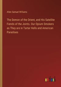 Cover image for The Demon of the Orient, and His Satellite Fiends of the Joints. Our Opium Smokers as They are in Tartar Hells and American Paradises