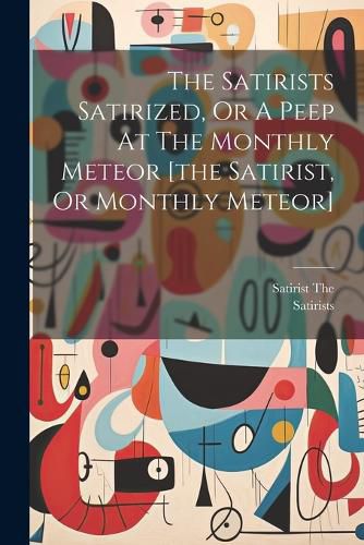 Cover image for The Satirists Satirized, Or A Peep At The Monthly Meteor [the Satirist, Or Monthly Meteor]