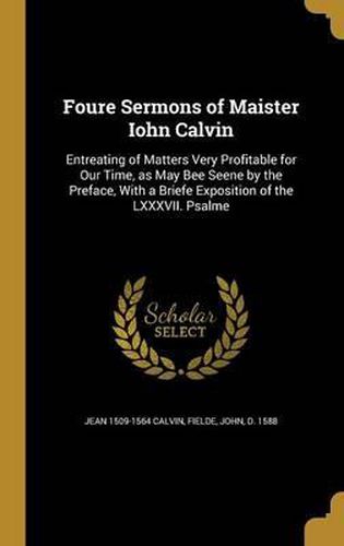 Cover image for Foure Sermons of Maister Iohn Calvin: Entreating of Matters Very Profitable for Our Time, as May Bee Seene by the Preface, with a Briefe Exposition of the LXXXVII. Psalme