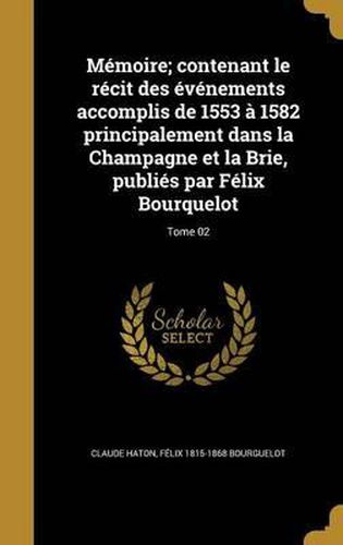 Memoire; Contenant Le Recit Des Evenements Accomplis de 1553 a 1582 Principalement Dans La Champagne Et La Brie, Publies Par Felix Bourquelot; Tome 02