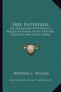 Cover image for Free Enterprise: The Philosophy of Wendell L. Willkie as Found in His Speeches, Messages and Other Papers