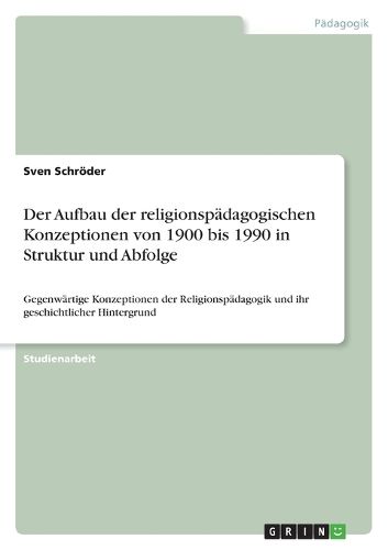 Der Aufbau der religionspadagogischen Konzeptionen von 1900 bis 1990 in Struktur und Abfolge: Gegenwartige Konzeptionen der Religionspadagogik und ihr geschichtlicher Hintergrund