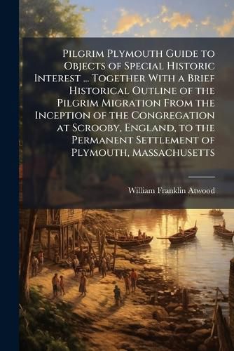 Cover image for Pilgrim Plymouth Guide to Objects of Special Historic Interest ... Together With a Brief Historical Outline of the Pilgrim Migration From the Inception of the Congregation at Scrooby, England, to the Permanent Settlement of Plymouth, Massachusetts