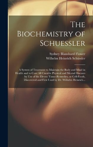 Cover image for The Biochemistry of Schuessler; a System of Treatment to Maintain the Body and Mind in Health and to Cure All Curable Physical and Mental Diseases by Use of the Eleven Tissue-remedies, or Cell-foods, Discovered and First Used by Dr. Wilhelm Heinrich...