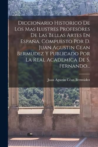 Cover image for Diccionario Historico De Los Mas Ilustres Profesores De Las Bellas Artes En Espana, Compuesto Por D. Juan Agustin Cean Bermudez Y Publicado Por La Real Academica De S. Fernando...