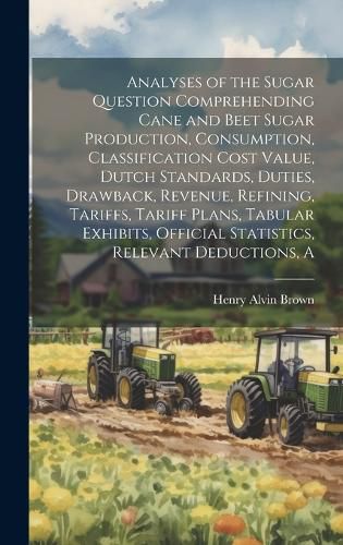 Cover image for A Analyses of the Sugar Question Comprehending Cane and Beet Sugar Production, Consumption, Classification Cost Value, Dutch Standards, Duties, Drawback, Revenue, Refining, Tariffs, Tariff Plans, Tabular Exhibits, Official Statistics, Relevant Deductions