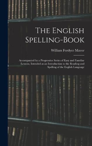 Cover image for The English Spelling-book: Accompanied by a Progressive Series of Easy and Familiar Lessons, Intended as an Introduction to the Reading and Spelling of the English Language