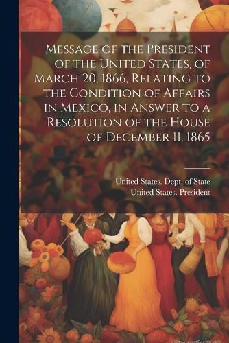 Cover image for Message of the President of the United States, of March 20, 1866, Relating to the Condition of Affairs in Mexico, in Answer to a Resolution of the House of December 11, 1865