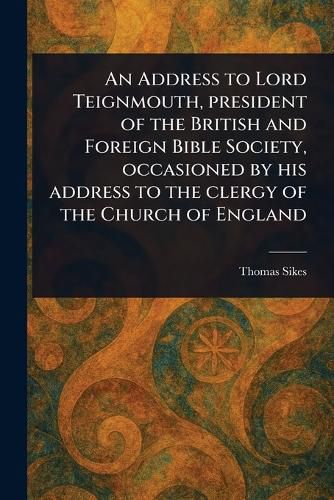 Cover image for An Address to Lord Teignmouth, President of the British and Foreign Bible Society, Occasioned by His Address to the Clergy of the Church of England