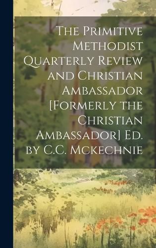 Cover image for The Primitive Methodist Quarterly Review and Christian Ambassador [Formerly the Christian Ambassador] Ed. by C.C. Mckechnie