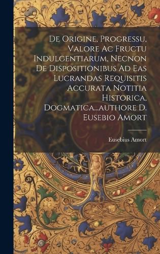 Cover image for De Origine, Progressu, Valore Ac Fructu Indulgentiarum, Necnon De Dispositionibus Ad Eas Lucrandas Requisitis Accurata Notitia Historica, Dogmatica...authore D. Eusebio Amort
