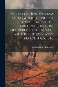 Cover image for Speech of Hon. William H. Haywood, of North Carolina, on the Oregon Question. Delivered in the Senate of the United States, March 4 & 5, 1846