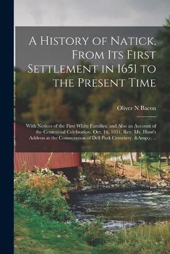 Cover image for A History of Natick, From Its First Settlement in 1651 to the Present Time; With Notices of the First White Families, and Also an Account of the Centennial Celebration, Oct. 16, 1851, Rev. Mr. Hunt's Address at the Consecration of Dell Park Cemetery, ...