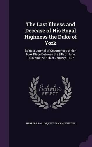 The Last Illness and Decease of His Royal Highness the Duke of York: Being a Journal of Occurrences Which Took Place Between the 9th of June, 1826 and the 5th of January, 1827